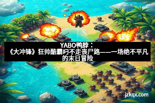 YABO鸭脖：《大冲锋》狂帅酷霸叼不走丧尸路——一场绝不平凡的末日冒险