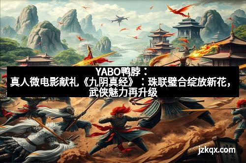 YABO鸭脖：真人微电影献礼《九阴真经》：珠联璧合绽放新花，武侠魅力再升级